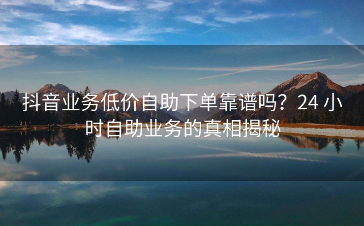 抖音业务低价自助下单靠谱吗?24 小时自助业务的真相揭秘