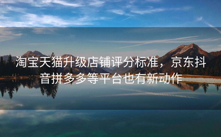 淘宝天猫升级店铺评分标准，京东抖音拼多多等平台也有新动作