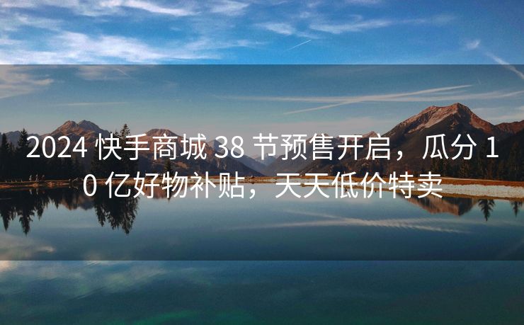 2024 快手商城 38 节预售开启，瓜分 10 亿好物补贴，天天低价特卖