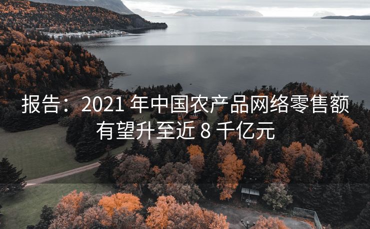 报告：2021 年中国农产品网络零售额有望升至近 8 千亿元