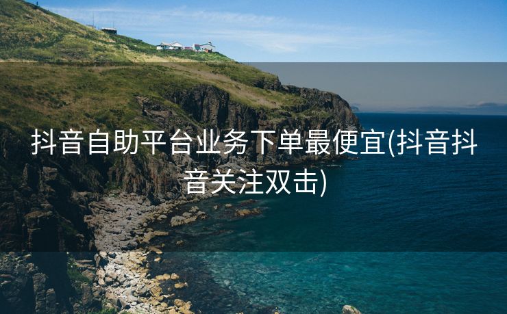 抖音自助平台业务下单最便宜(抖音抖音关注双击) 抖音自助平台业务下单最便宜(抖音抖音关注双击)
