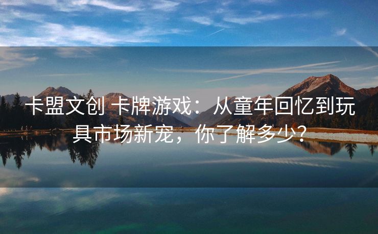 卡盟文创 卡牌游戏:从童年回忆到玩具市场新宠,你了解多少?