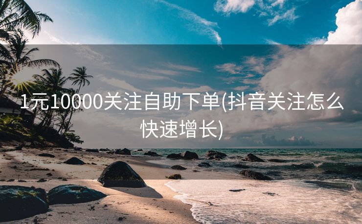 1元10000关注自助下单(抖音关注怎么快速增长)
