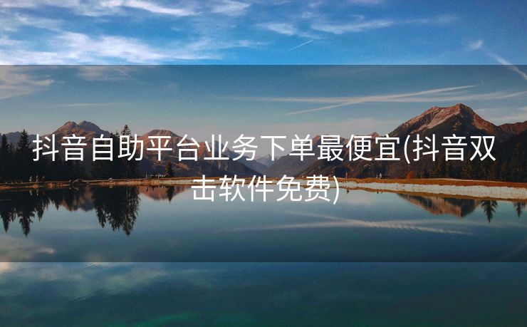 抖音自助平台业务下单最便宜(抖音双击软件免费)