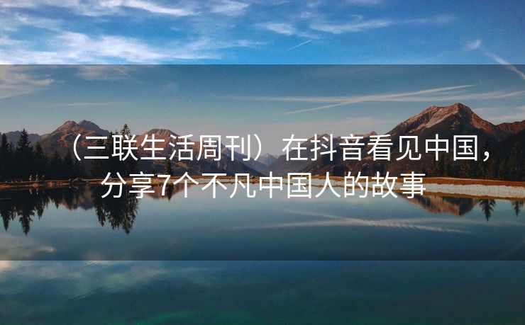 （三联生活周刊）在抖音看见中国，分享7个不凡中国人的故事