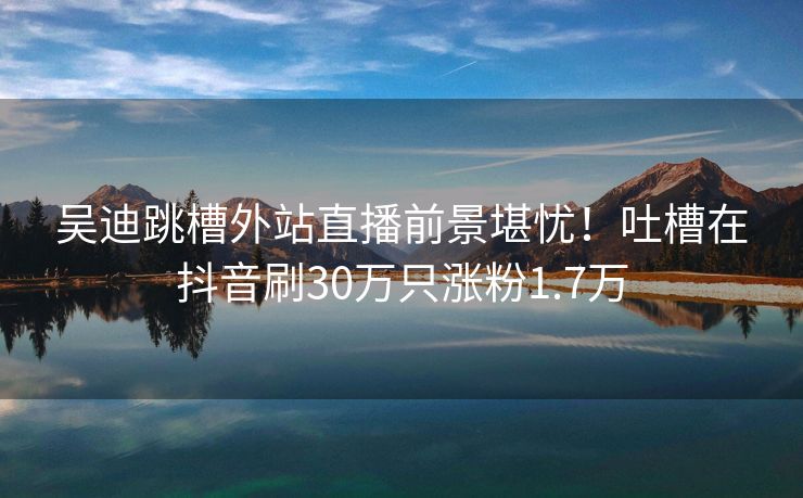 吴迪跳槽外站直播前景堪忧!吐槽在抖音刷30万只涨粉1.7万