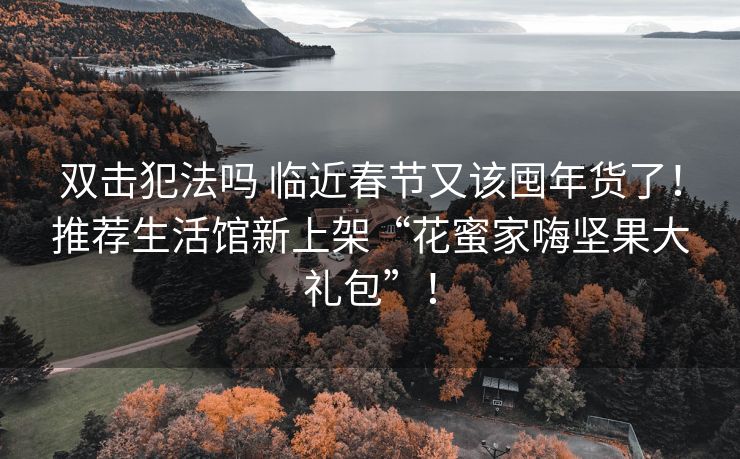 双击犯法吗 临近春节又该囤年货了！推荐生活馆新上架“花蜜家嗨坚果大礼包”！