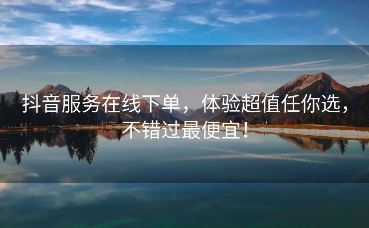 抖音服务在线下单，体验超值任你选，不错过最便宜！