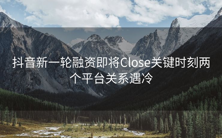 抖音新一轮融资即将Close关键时刻两个平台关系遇冷