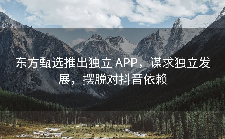东方甄选推出独立 APP，谋求独立发展，摆脱对抖音依赖