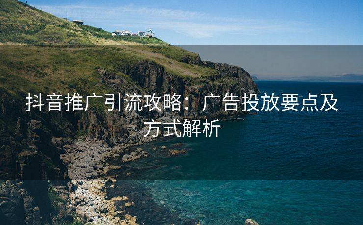 抖音推广引流攻略：广告投放要点及方式解析
