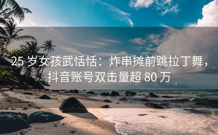 25 岁女孩武恬恬:炸串摊前跳拉丁舞,抖音账号双击量超 80 万