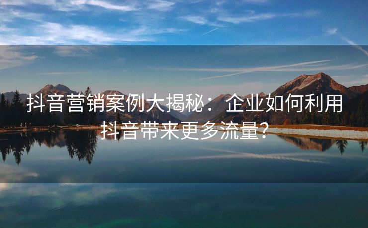 抖音营销案例大揭秘：企业如何利用抖音带来更多流量？