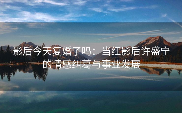 影后今天复婚了吗:当红影后许盛宁的情感纠葛与事业发展