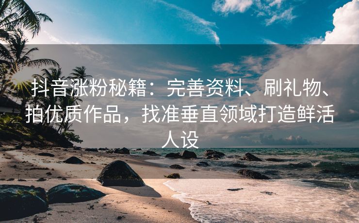 抖音涨粉秘籍:完善资料、刷礼物、拍优质作品,找准垂直领域打造鲜活人设