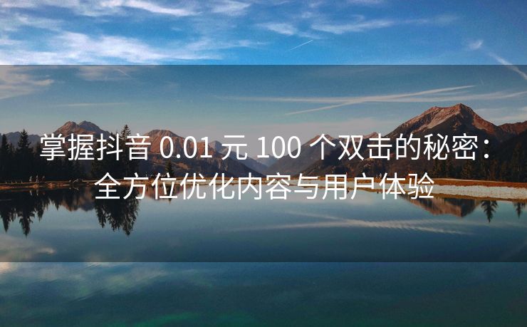 掌握抖音 0.01 元 100 个双击的秘密：全方位优化内容与用户体验