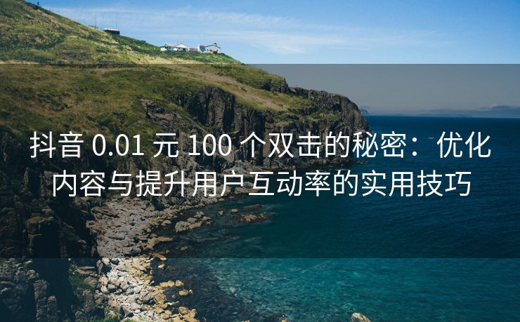 抖音 0.01 元 100 个双击的秘密：优化内容与提升用户互动率的实用技巧