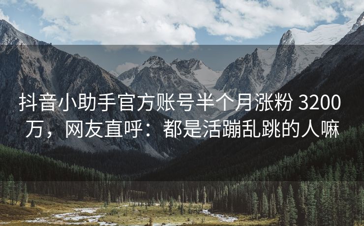 抖音小助手官方账号半个月涨粉 3200 万，网友直呼：都是活蹦乱跳的人嘛