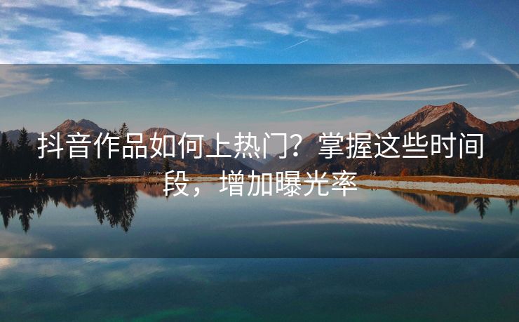 抖音作品如何上热门？掌握这些时间段，增加曝光率