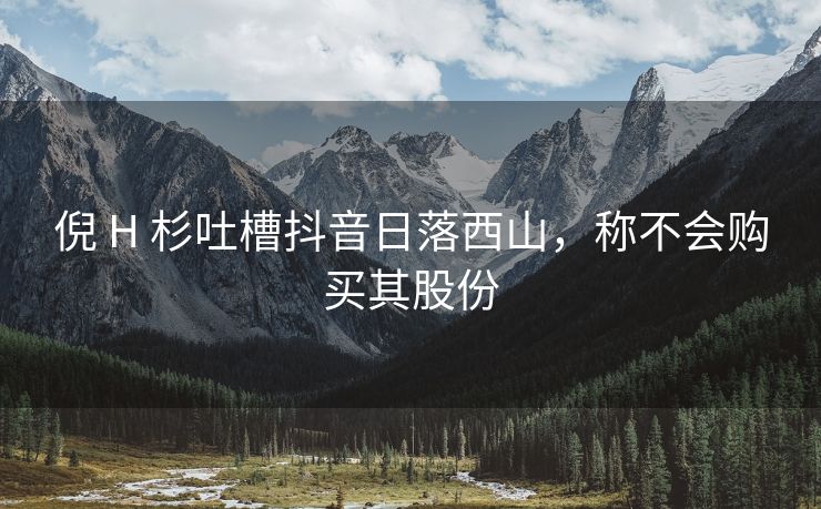 倪 H 杉吐槽抖音日落西山，称不会购买其股份