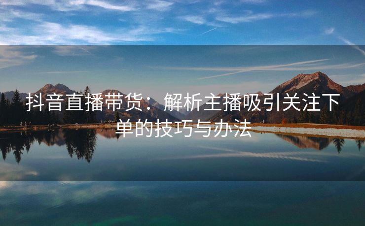 抖音直播带货：解析主播吸引关注下单的技巧与办法