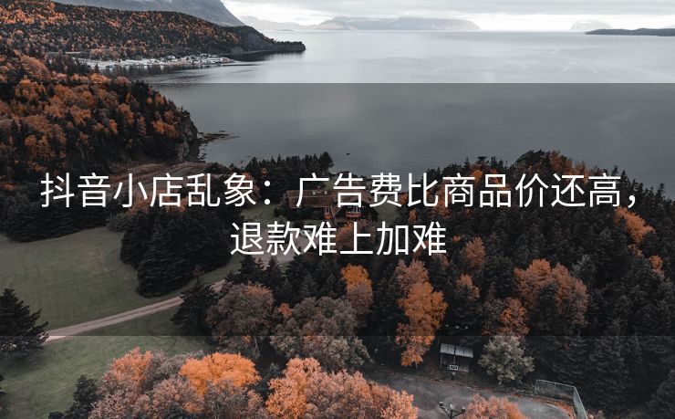 抖音小店乱象：广告费比商品价还高，退款难上加难