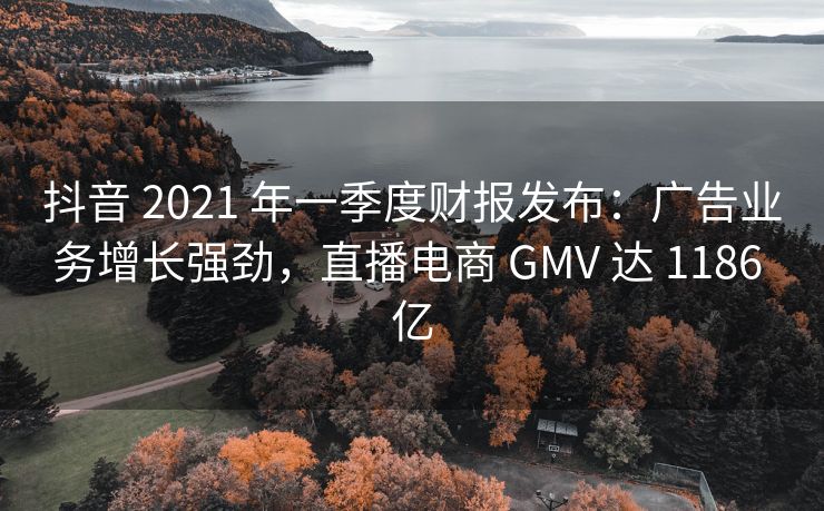 抖音 2021 年一季度财报发布：广告业务增长强劲，直播电商 GMV 达 1186 亿