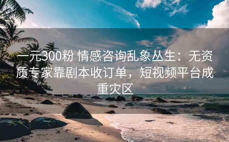 一元300粉 情感咨询乱象丛生:无资质专家靠剧本收订单,短视频平台成重灾区 一元300粉 情感咨询乱象丛生:无资质专家靠剧本收订单,短视频平台成重灾区
