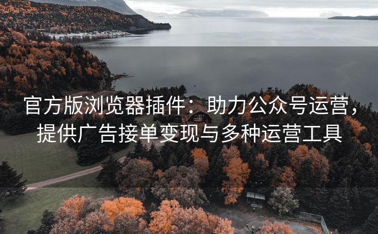 官方版浏览器插件：助力公众号运营，提供广告接单变现与多种运营工具