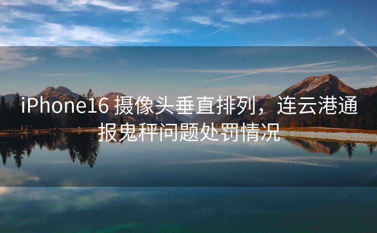 iPhone16 摄像头垂直排列，连云港通报鬼秤问题处罚情况