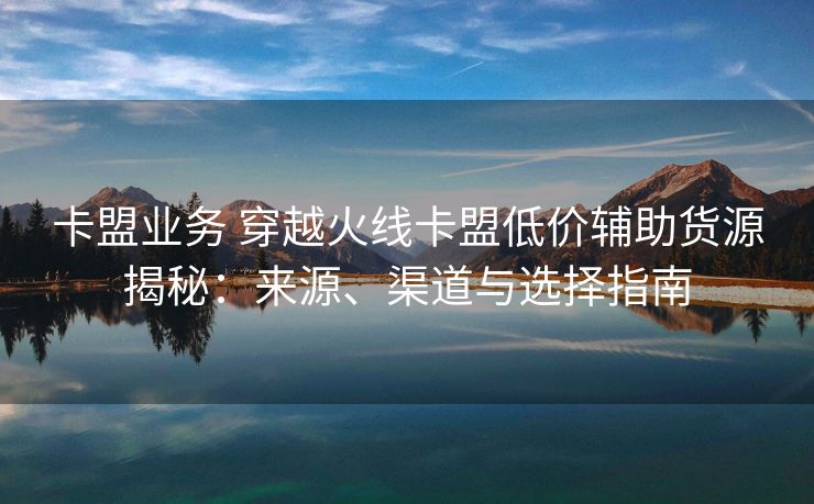 卡盟业务 穿越火线卡盟低价辅助货源揭秘：来源、渠道与选择指南