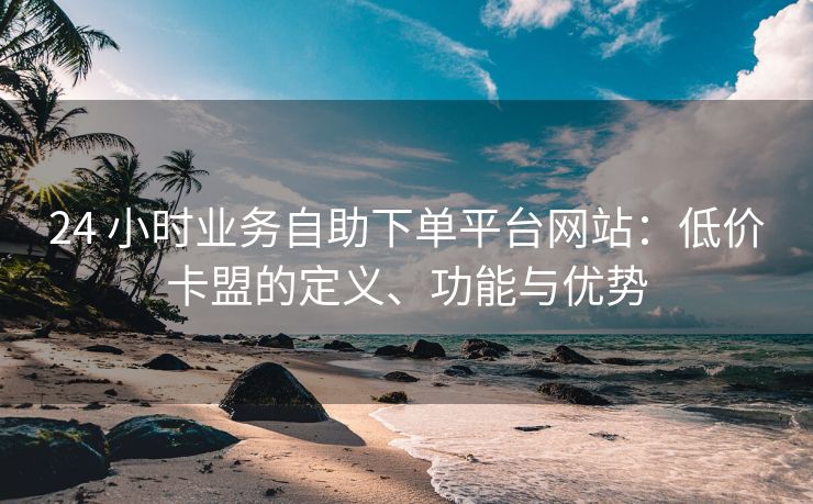 24 小时业务自助下单平台网站:低价卡盟的定义、功能与优势