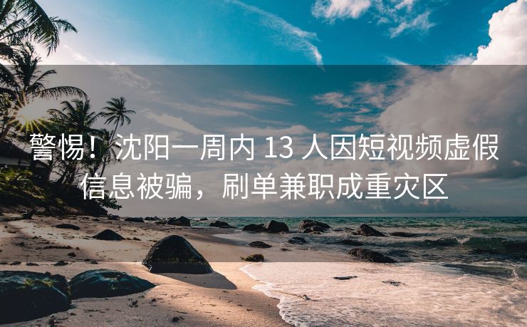 警惕!沈阳一周内 13 人因短视频虚假信息被骗,刷单兼职成重灾区