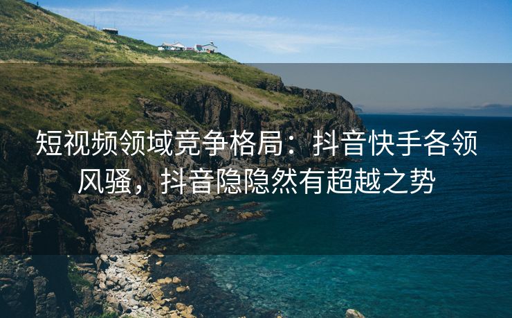 短视频领域竞争格局：抖音快手各领风骚，抖音隐隐然有超越之势