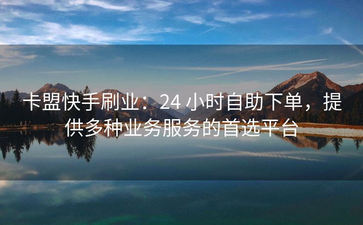 卡盟快手刷业：24 小时自助下单，提供多种业务服务的首选平台
