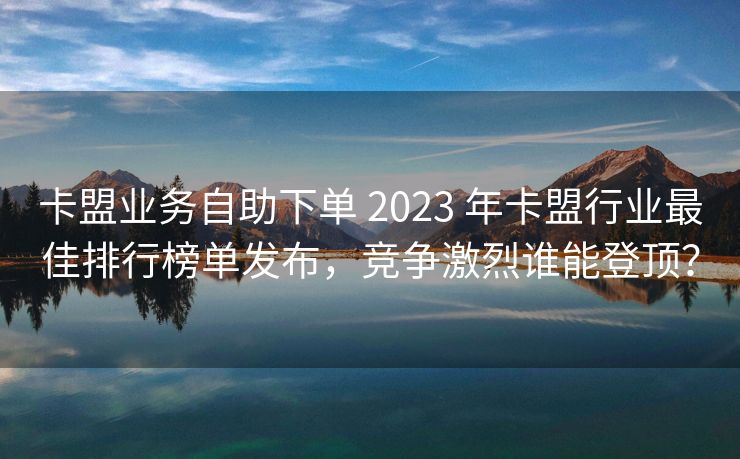 卡盟业务自助下单 2023 年卡盟行业最佳排行榜单发布，竞争激烈谁能登顶？