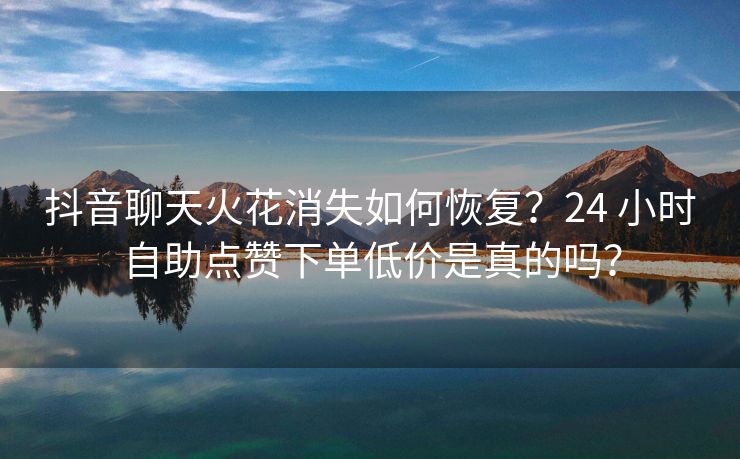 抖音聊天火花消失如何恢复?24 小时自助点赞下单低价是真的吗?