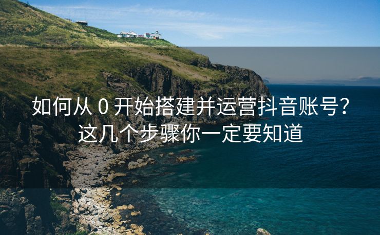 如何从 0 开始搭建并运营抖音账号？这几个步骤你一定要知道