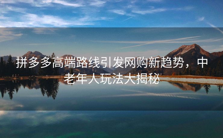 拼多多高端路线引发网购新趋势，中老年人玩法大揭秘