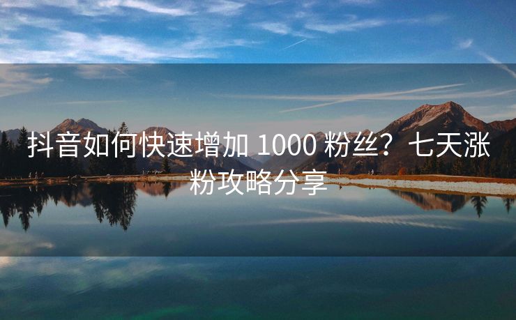 抖音如何快速增加 1000 粉丝?七天涨粉攻略分享