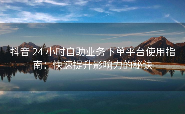 抖音 24 小时自助业务下单平台使用指南：快速提升影响力的秘诀