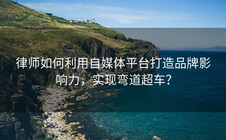 律师如何利用自媒体平台打造品牌影响力，实现弯道超车？