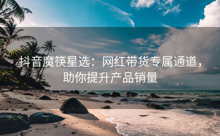 抖音魔筷星选：网红带货专属通道，助你提升产品销量