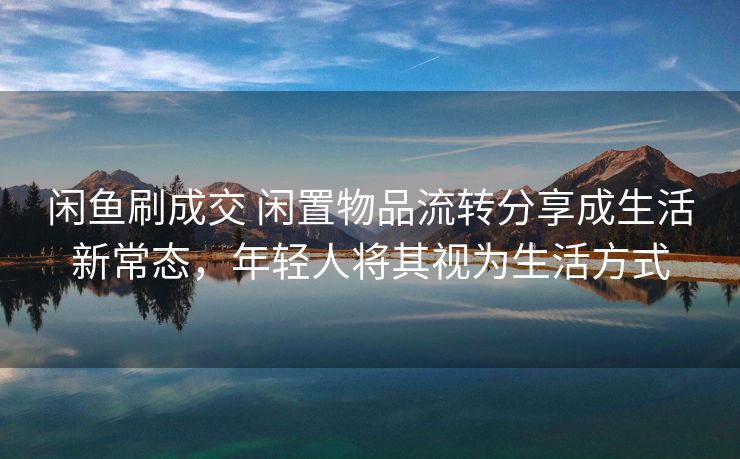 闲鱼刷成交 闲置物品流转分享成生活新常态,年轻人将其视为生活方式