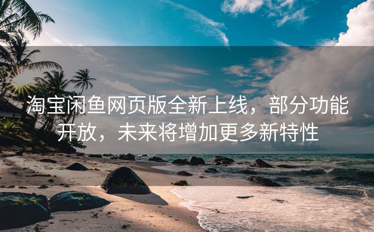 淘宝闲鱼网页版全新上线，部分功能开放，未来将增加更多新特性