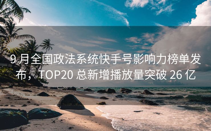 9 月全国政法系统快手号影响力榜单发布,TOP20 总新增播放量突破 26 亿
