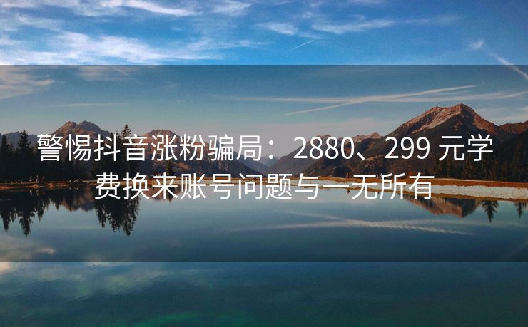 警惕抖音涨粉骗局：2880、299 元学费换来账号问题与一无所有