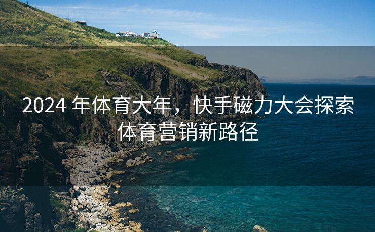 2024 年体育大年，快手磁力大会探索体育营销新路径