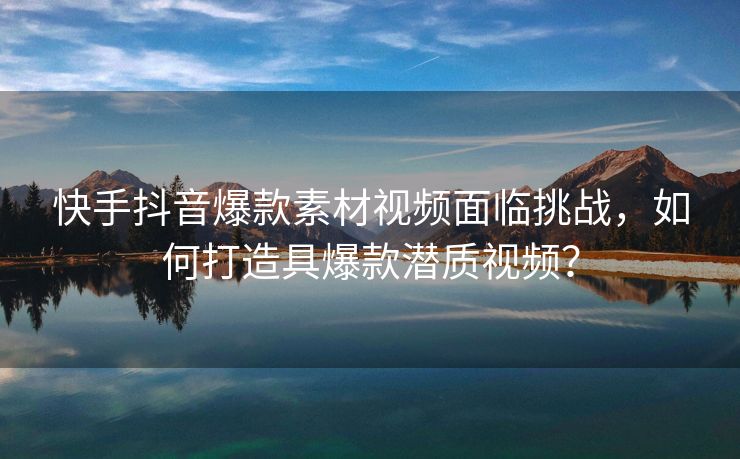 快手抖音爆款素材视频面临挑战，如何打造具爆款潜质视频？