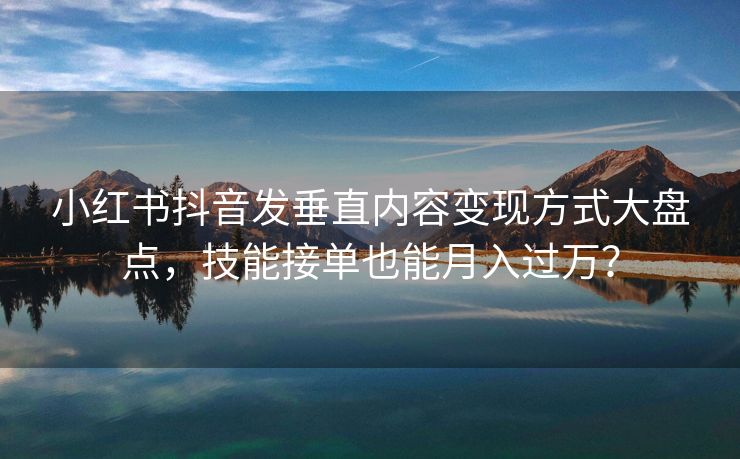 小红书抖音发垂直内容变现方式大盘点，技能接单也能月入过万？